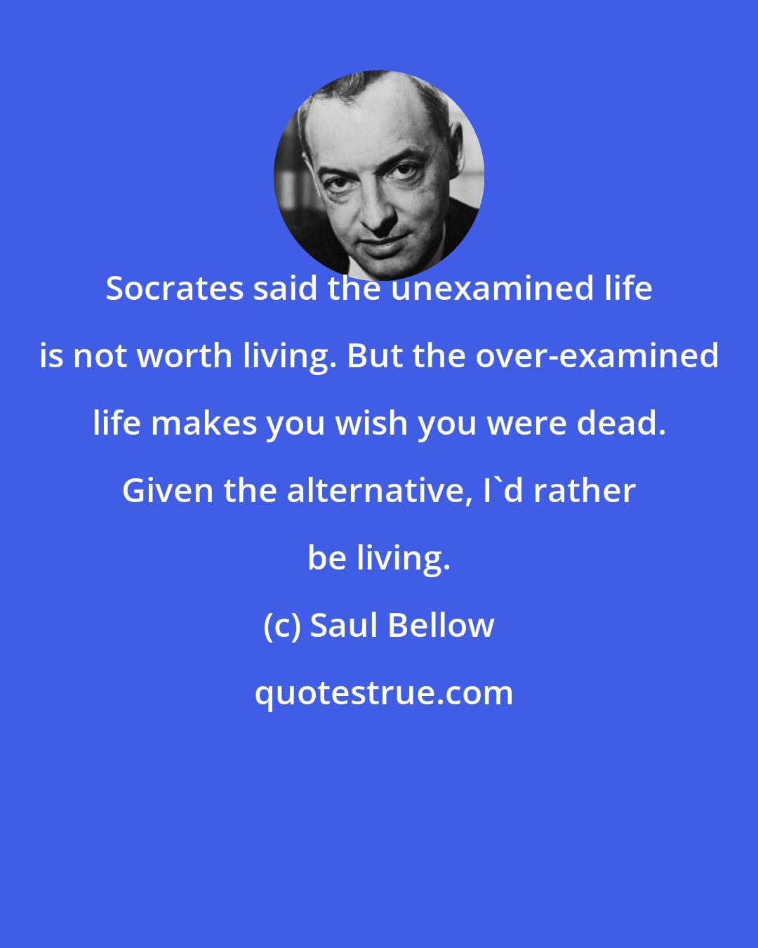 Saul Bellow: Socrates said the unexamined life is not worth living. But the over-examined life makes you wish you were dead. Given the alternative, I'd rather be living.