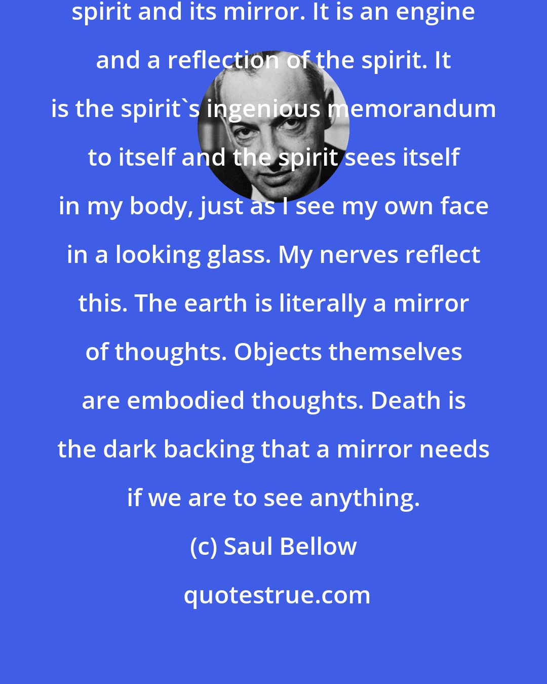 Saul Bellow: The physical body is an agent of the spirit and its mirror. It is an engine and a reflection of the spirit. It is the spirit's ingenious memorandum to itself and the spirit sees itself in my body, just as I see my own face in a looking glass. My nerves reflect this. The earth is literally a mirror of thoughts. Objects themselves are embodied thoughts. Death is the dark backing that a mirror needs if we are to see anything.