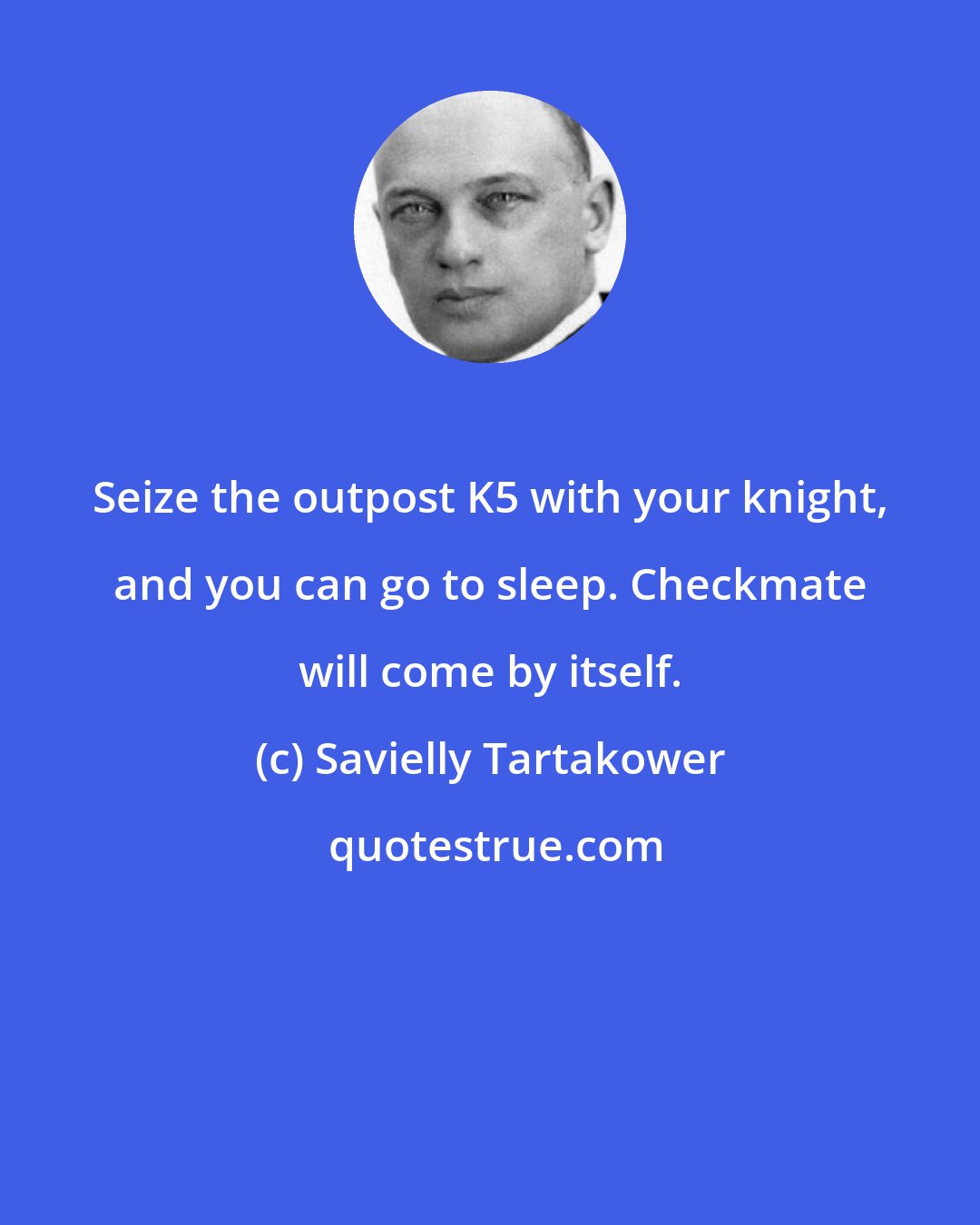 Savielly Tartakower: Seize the outpost K5 with your knight, and you can go to sleep. Checkmate will come by itself.