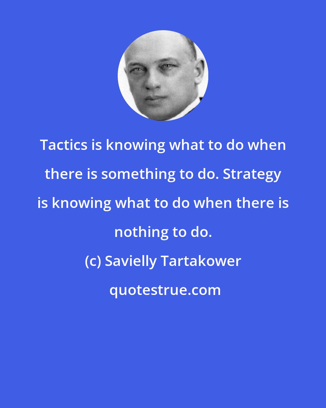Savielly Tartakower: Tactics is knowing what to do when there is something to do. Strategy is knowing what to do when there is nothing to do.