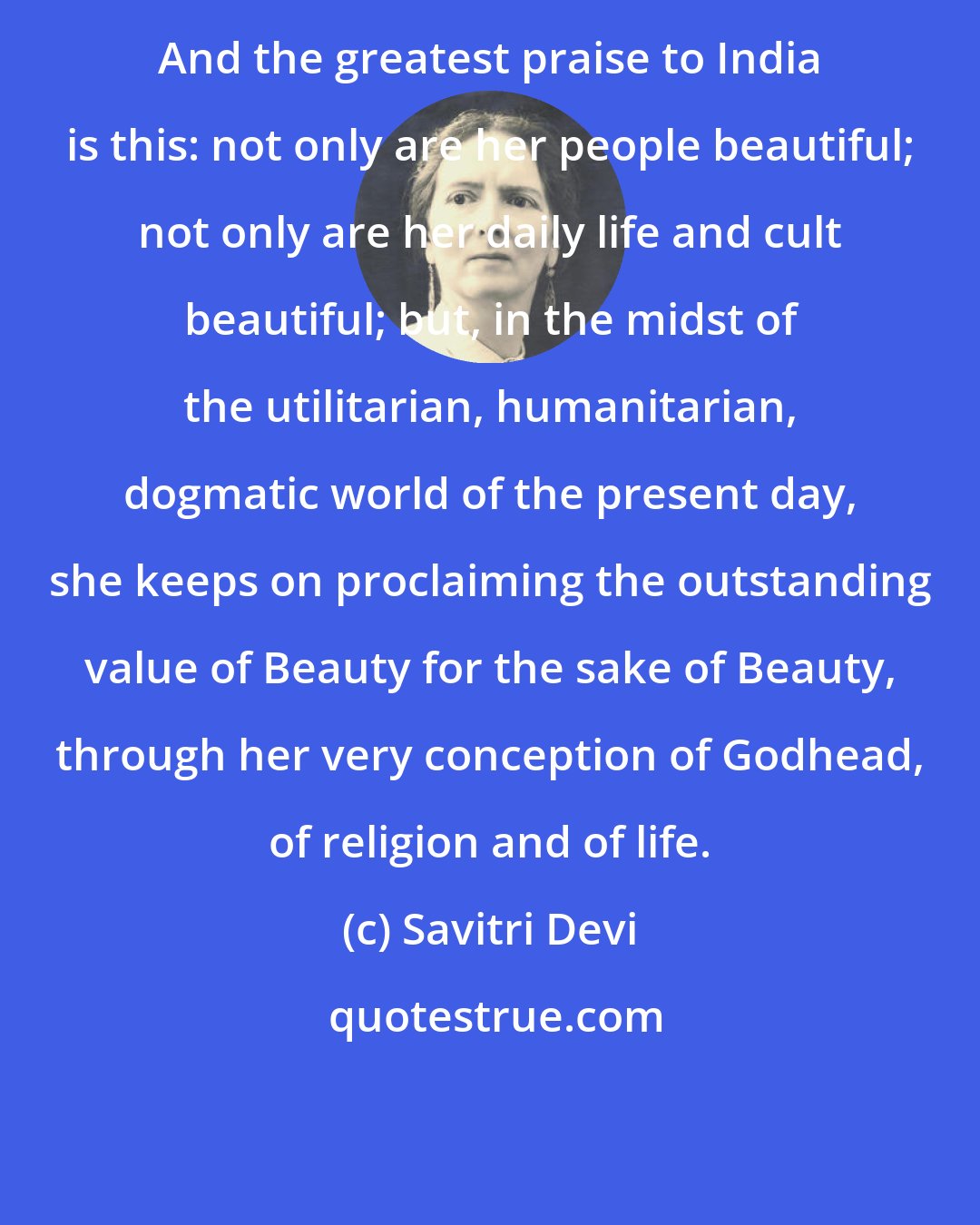 Savitri Devi: And the greatest praise to India is this: not only are her people beautiful; not only are her daily life and cult beautiful; but, in the midst of the utilitarian, humanitarian, dogmatic world of the present day, she keeps on proclaiming the outstanding value of Beauty for the sake of Beauty, through her very conception of Godhead, of religion and of life.