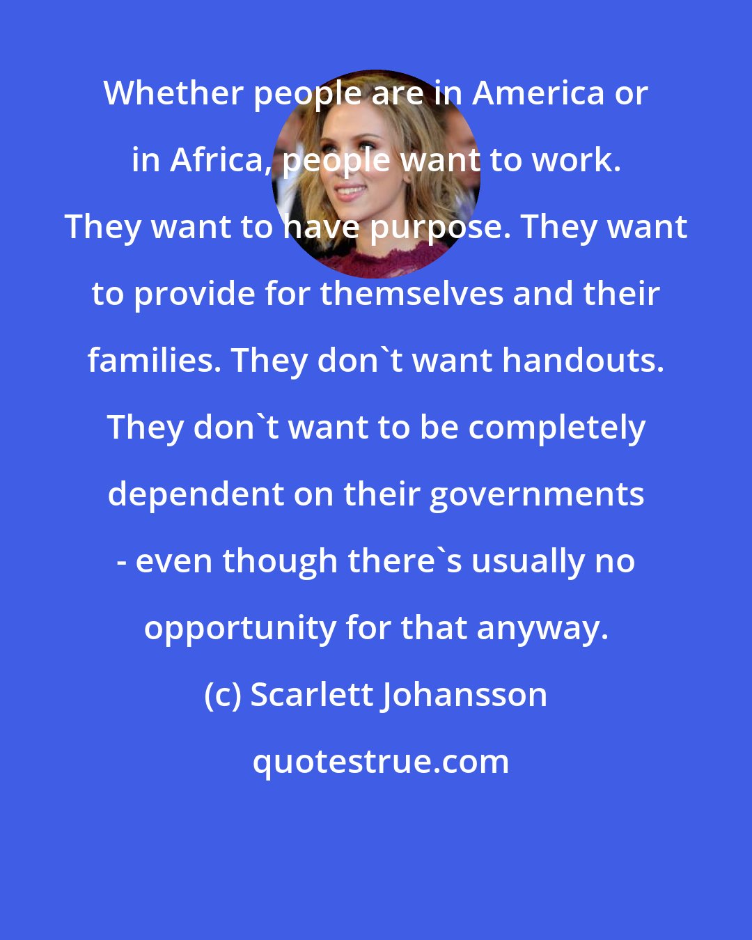 Scarlett Johansson: Whether people are in America or in Africa, people want to work. They want to have purpose. They want to provide for themselves and their families. They don't want handouts. They don't want to be completely dependent on their governments - even though there's usually no opportunity for that anyway.