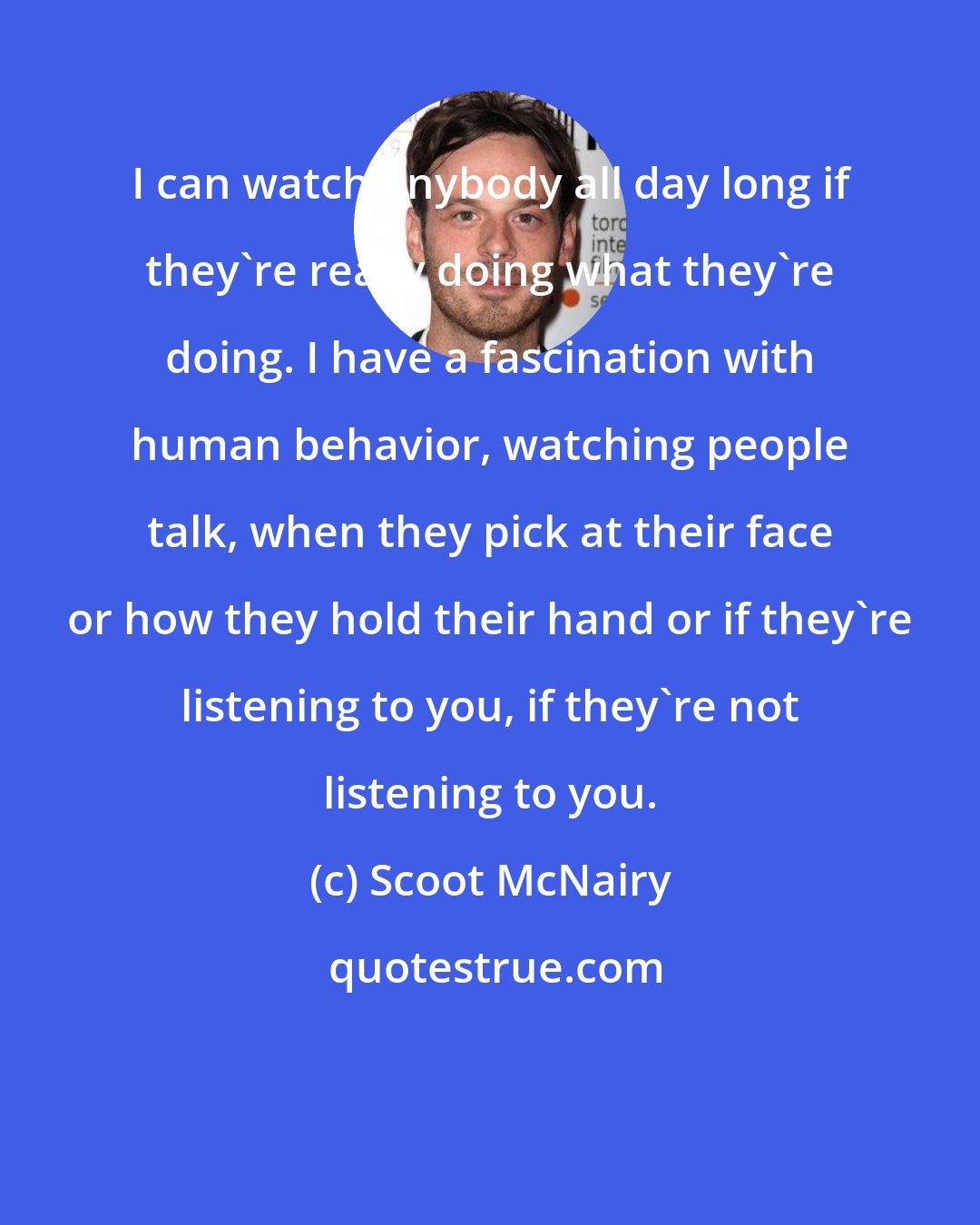 Scoot McNairy: I can watch anybody all day long if they're really doing what they're doing. I have a fascination with human behavior, watching people talk, when they pick at their face or how they hold their hand or if they're listening to you, if they're not listening to you.