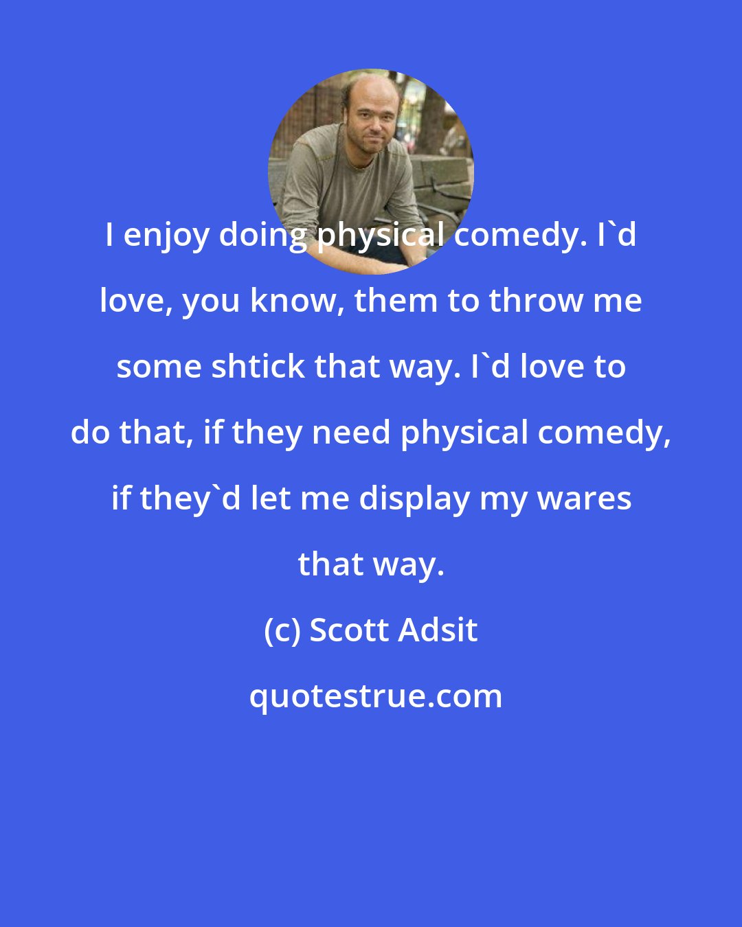 Scott Adsit: I enjoy doing physical comedy. I'd love, you know, them to throw me some shtick that way. I'd love to do that, if they need physical comedy, if they'd let me display my wares that way.