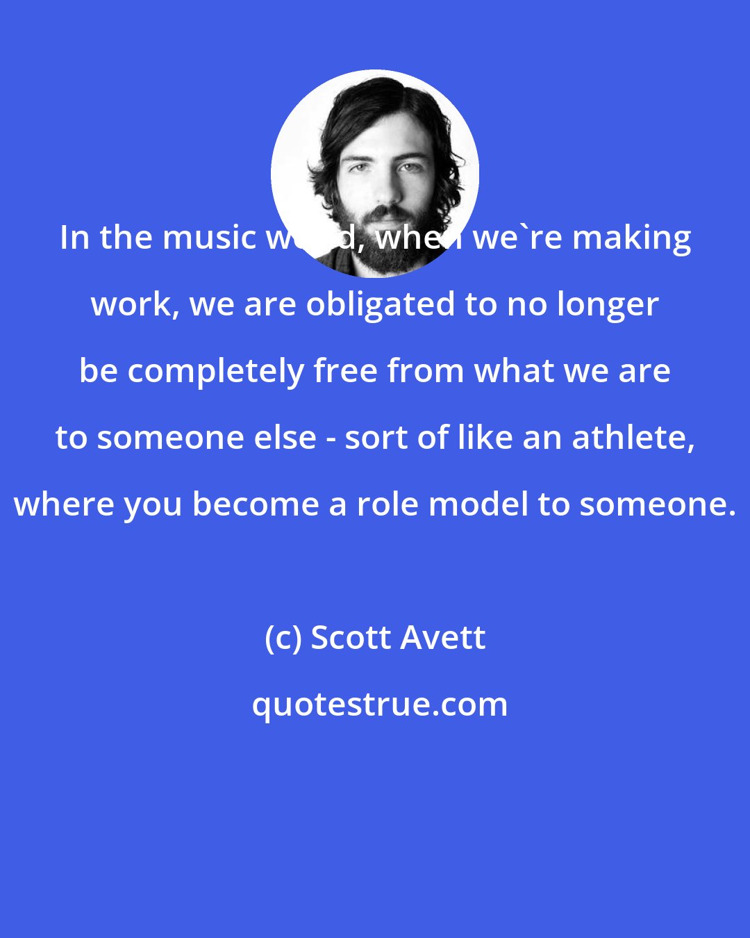 Scott Avett: In the music world, when we're making work, we are obligated to no longer be completely free from what we are to someone else - sort of like an athlete, where you become a role model to someone.
