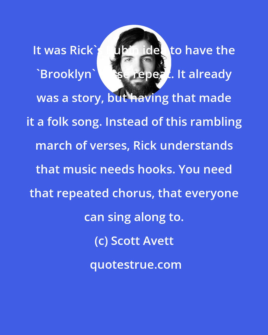Scott Avett: It was Rick's Rubin idea to have the 'Brooklyn' verse repeat. It already was a story, but having that made it a folk song. Instead of this rambling march of verses, Rick understands that music needs hooks. You need that repeated chorus, that everyone can sing along to.