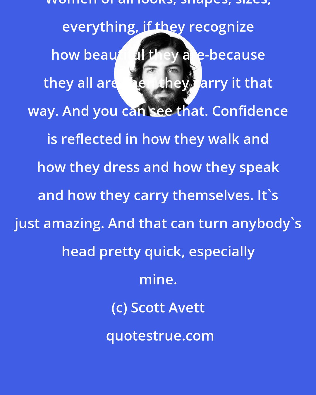 Scott Avett: Women of all looks, shapes, sizes, everything, if they recognize how beautiful they are-because they all are-then they carry it that way. And you can see that. Confidence is reflected in how they walk and how they dress and how they speak and how they carry themselves. It's just amazing. And that can turn anybody's head pretty quick, especially mine.