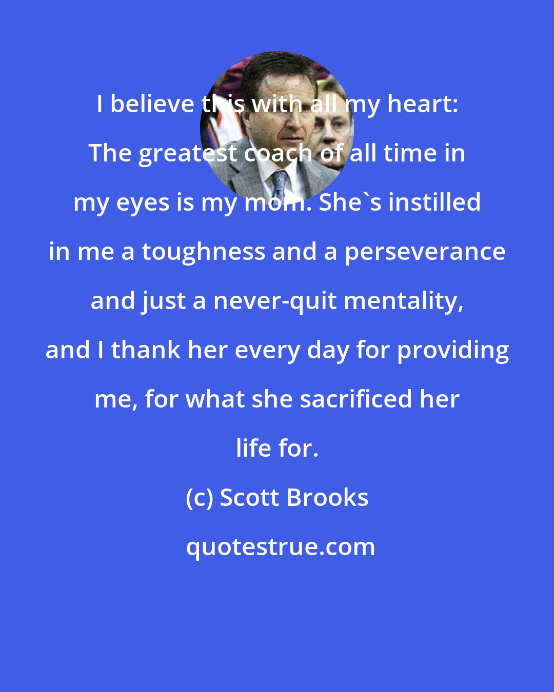 Scott Brooks: I believe this with all my heart: The greatest coach of all time in my eyes is my mom. She's instilled in me a toughness and a perseverance and just a never-quit mentality, and I thank her every day for providing me, for what she sacrificed her life for.