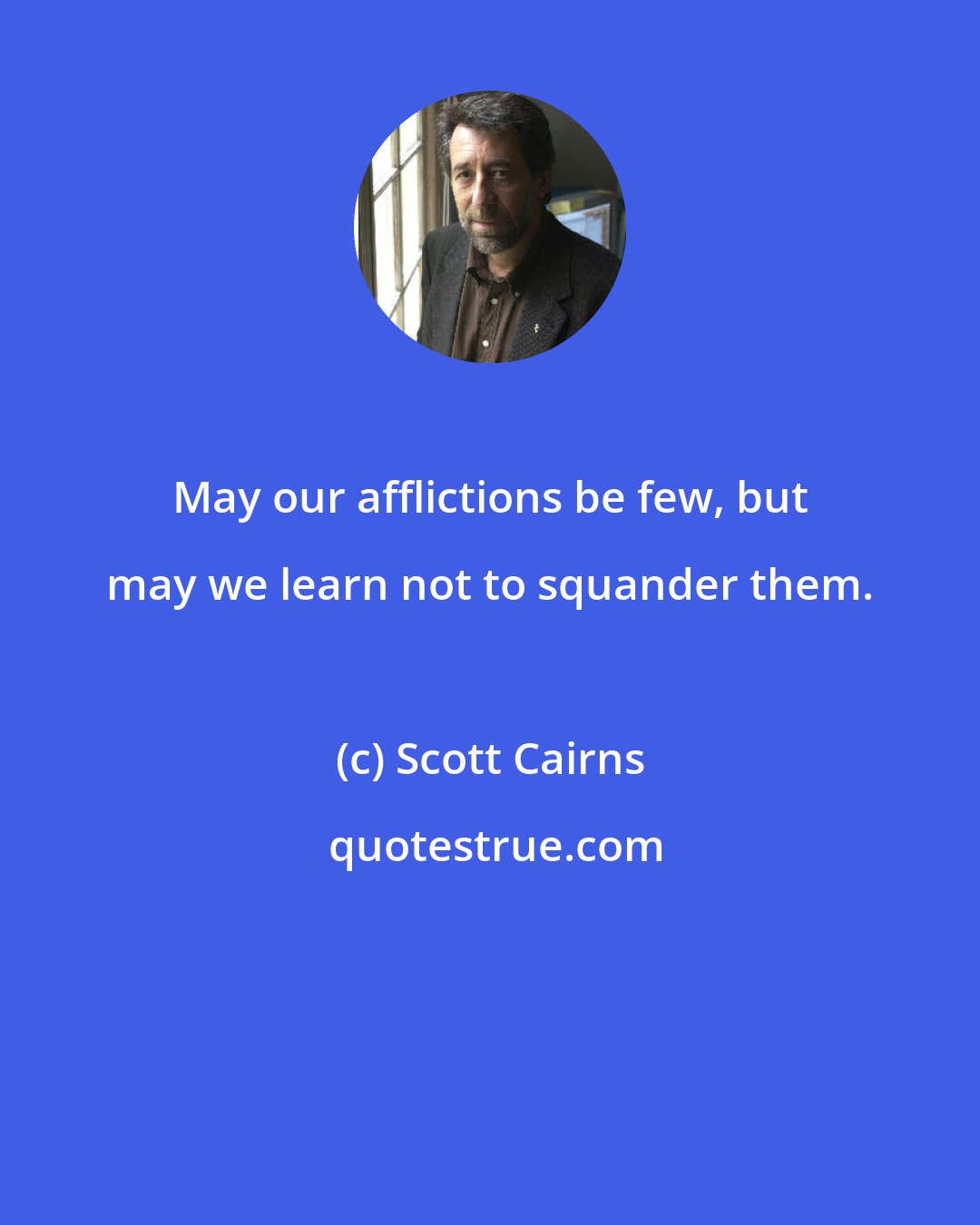 Scott Cairns: May our afflictions be few, but may we learn not to squander them.