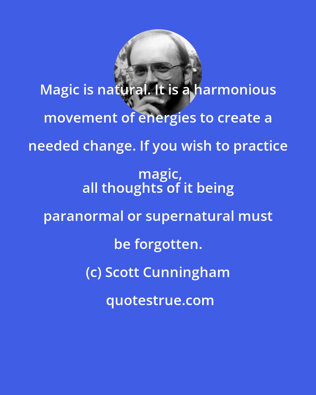 Scott Cunningham: Magic is natural. It is a harmonious movement of energies to create a needed change. If you wish to practice magic,
 all thoughts of it being paranormal or supernatural must be forgotten.