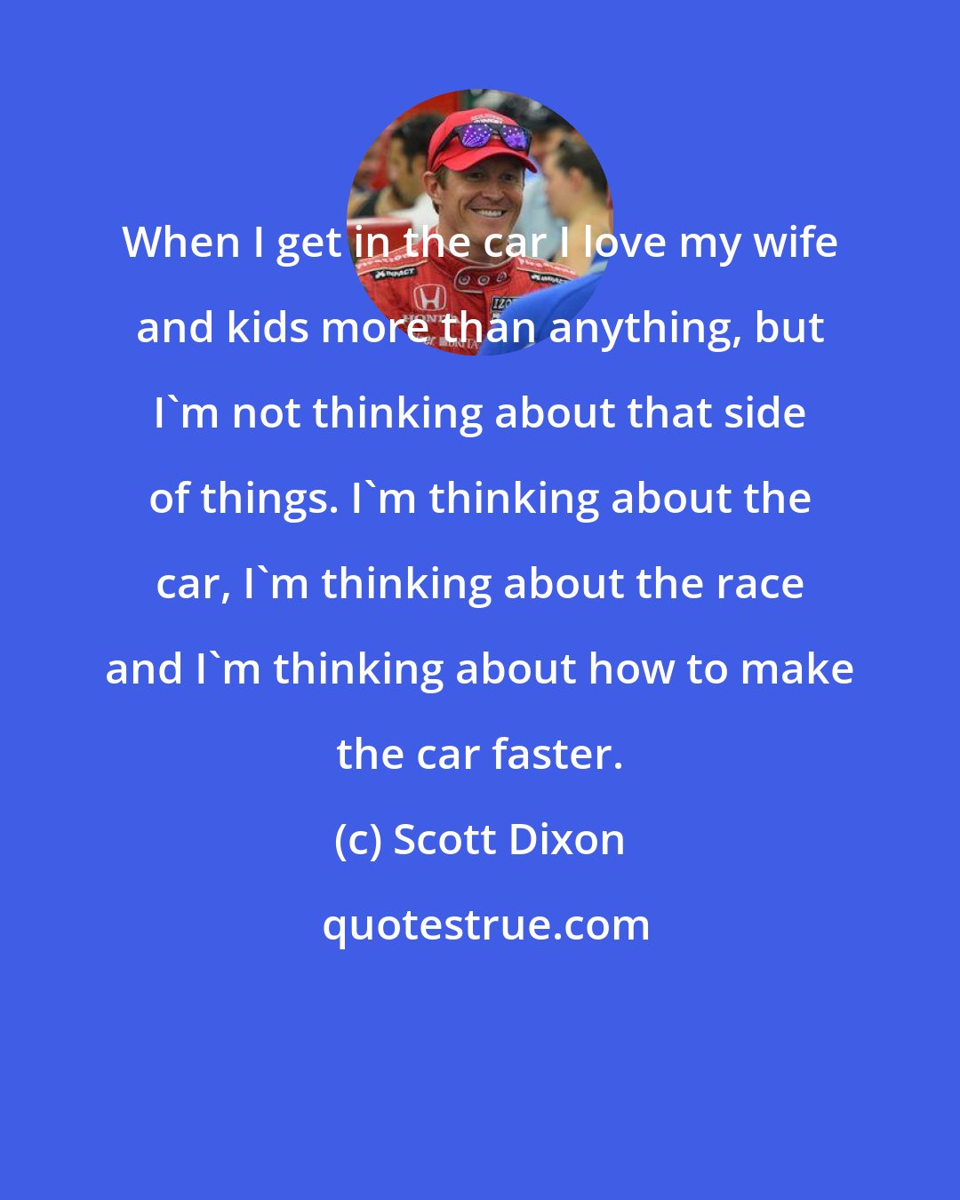 Scott Dixon: When I get in the car I love my wife and kids more than anything, but I'm not thinking about that side of things. I'm thinking about the car, I'm thinking about the race and I'm thinking about how to make the car faster.