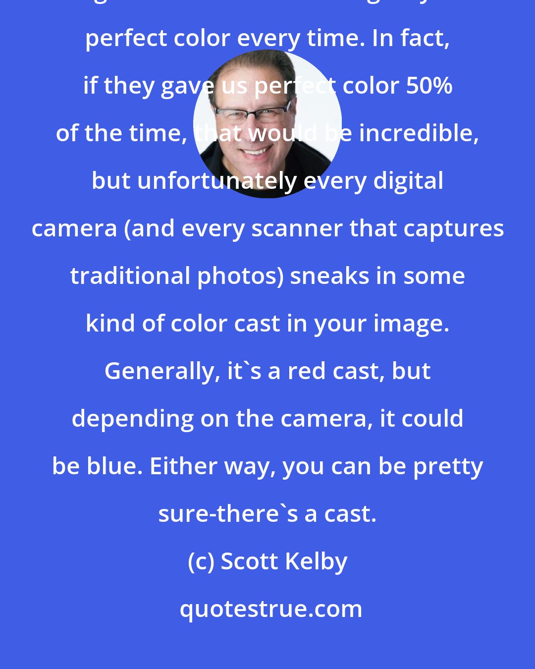 Scott Kelby: As far as digital technology has come, there's still one thing that digital cameras won't do: give you perfect color every time. In fact, if they gave us perfect color 50% of the time, that would be incredible, but unfortunately every digital camera (and every scanner that captures traditional photos) sneaks in some kind of color cast in your image. Generally, it's a red cast, but depending on the camera, it could be blue. Either way, you can be pretty sure-there's a cast.