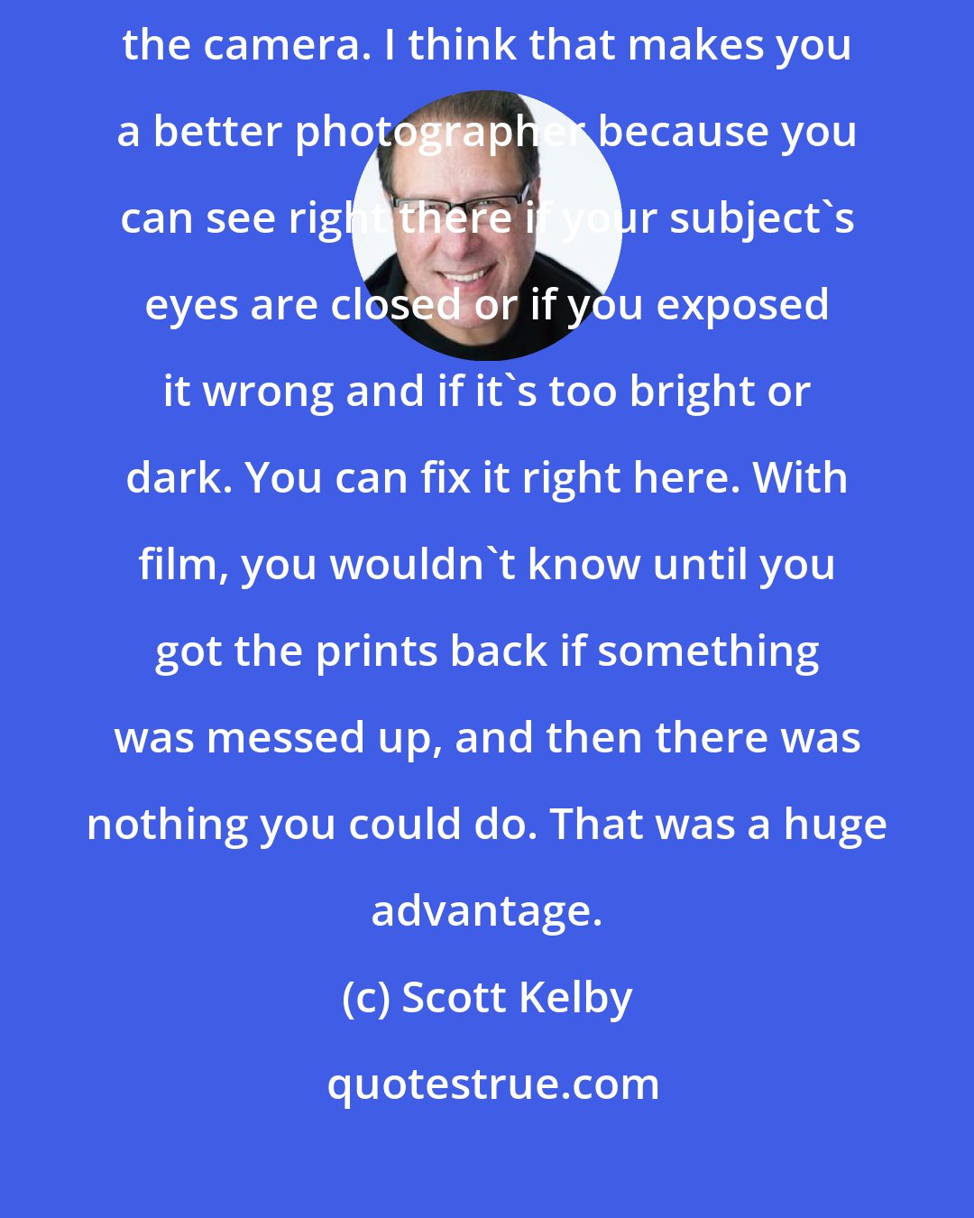 Scott Kelby: Once digital came, I could see my images instantly right there on the camera. I think that makes you a better photographer because you can see right there if your subject's eyes are closed or if you exposed it wrong and if it's too bright or dark. You can fix it right here. With film, you wouldn't know until you got the prints back if something was messed up, and then there was nothing you could do. That was a huge advantage.