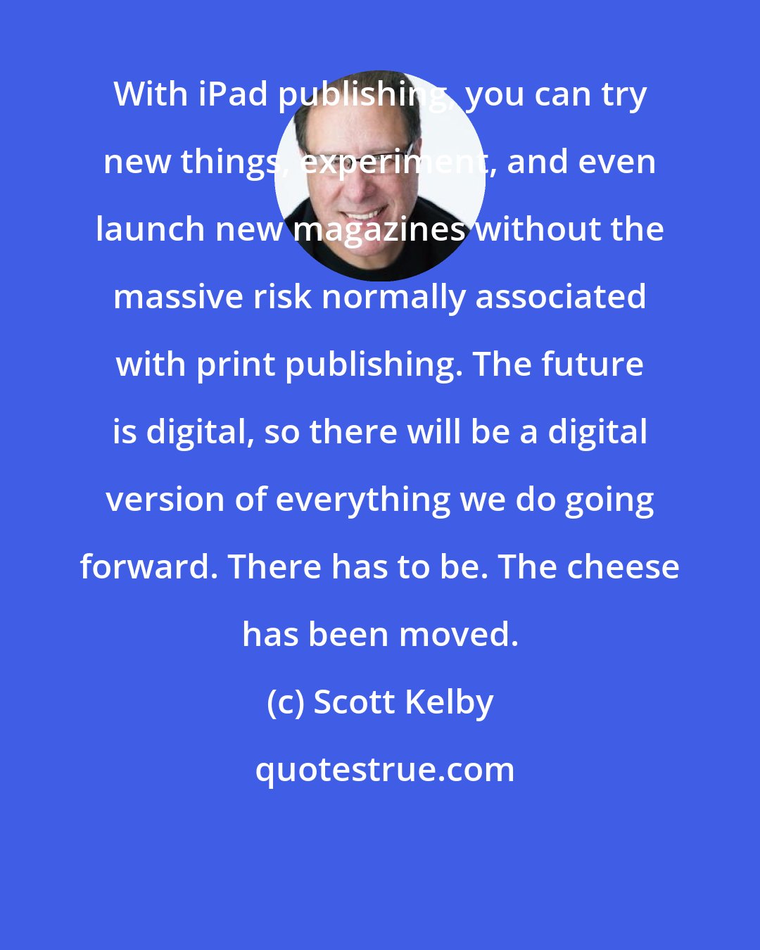 Scott Kelby: With iPad publishing, you can try new things, experiment, and even launch new magazines without the massive risk normally associated with print publishing. The future is digital, so there will be a digital version of everything we do going forward. There has to be. The cheese has been moved.
