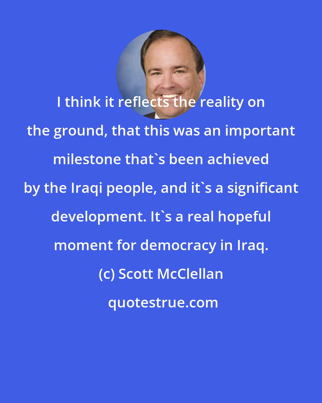 Scott McClellan: I think it reflects the reality on the ground, that this was an important milestone that's been achieved by the Iraqi people, and it's a significant development. It's a real hopeful moment for democracy in Iraq.