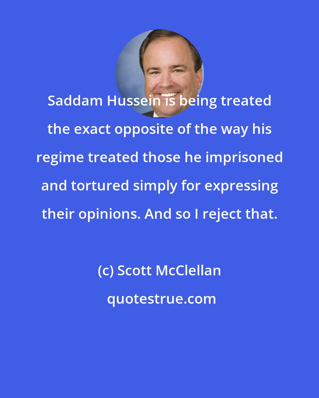 Scott McClellan: Saddam Hussein is being treated the exact opposite of the way his regime treated those he imprisoned and tortured simply for expressing their opinions. And so I reject that.