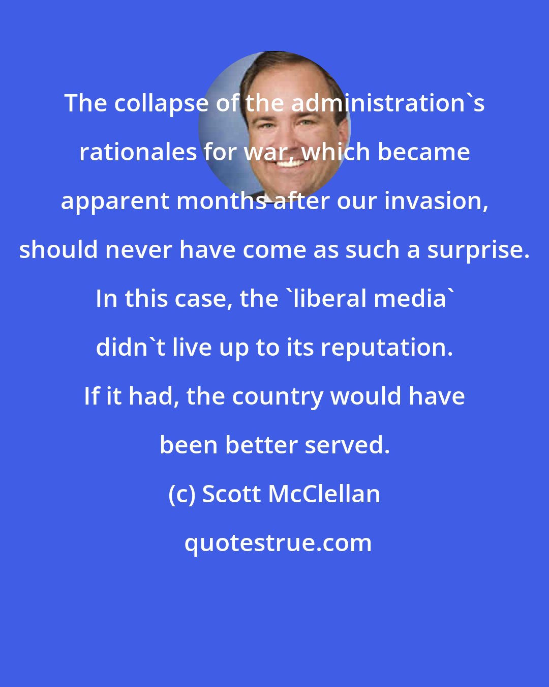 Scott McClellan: The collapse of the administration's rationales for war, which became apparent months after our invasion, should never have come as such a surprise. In this case, the 'liberal media' didn't live up to its reputation. If it had, the country would have been better served.