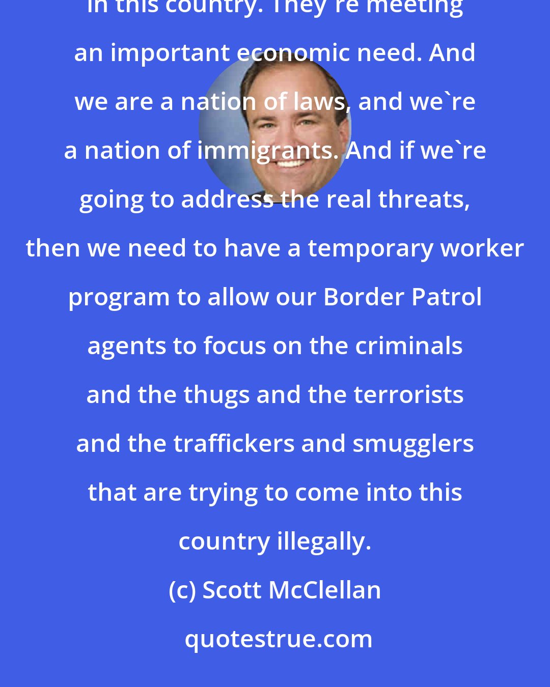 Scott McClellan: We have to deal with reality. The reality is, we have a number a very high number of illegal immigrants in this country. They're meeting an important economic need. And we are a nation of laws, and we're a nation of immigrants. And if we're going to address the real threats, then we need to have a temporary worker program to allow our Border Patrol agents to focus on the criminals and the thugs and the terrorists and the traffickers and smugglers that are trying to come into this country illegally.