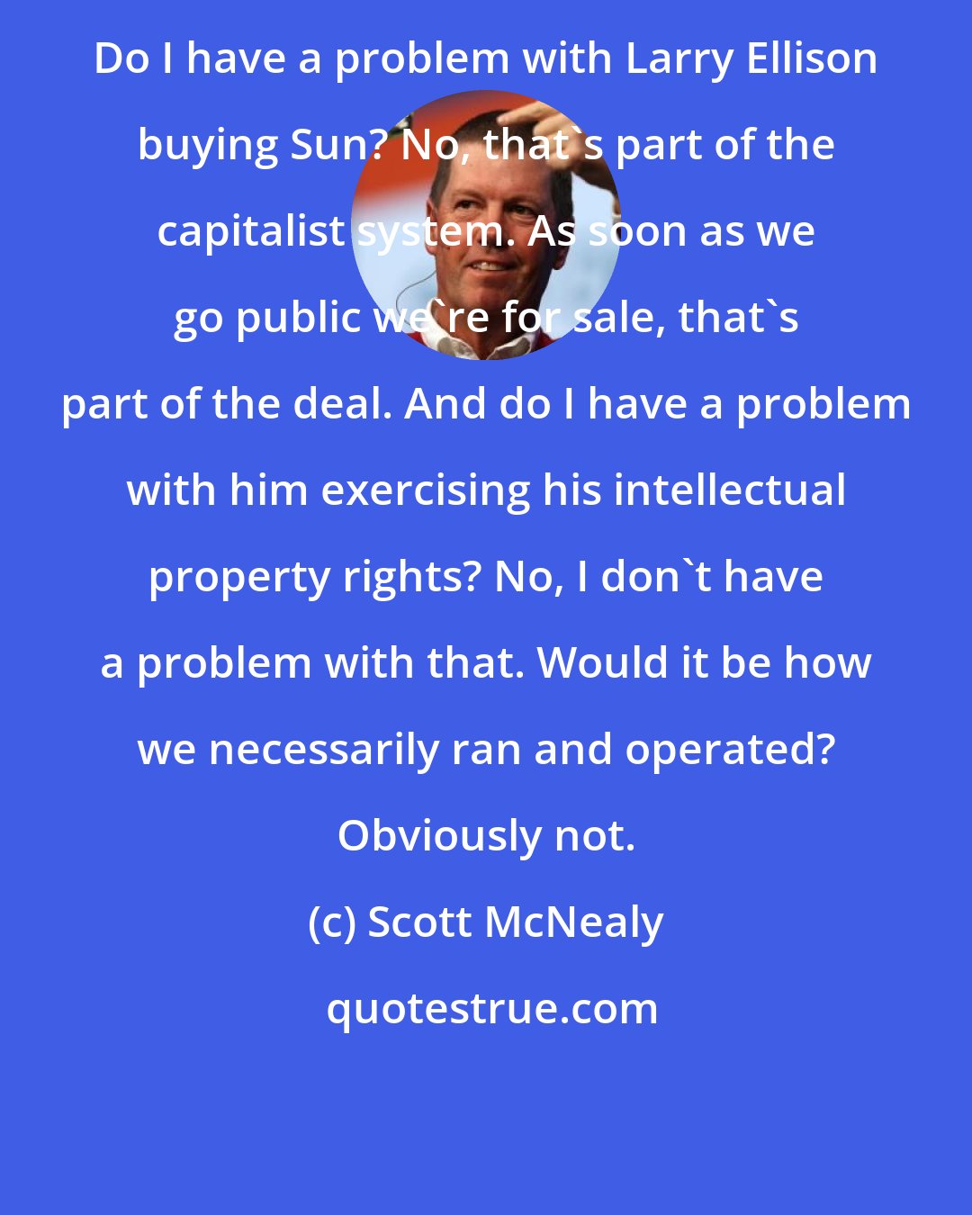 Scott McNealy: Do I have a problem with Larry Ellison buying Sun? No, that's part of the capitalist system. As soon as we go public we're for sale, that's part of the deal. And do I have a problem with him exercising his intellectual property rights? No, I don't have a problem with that. Would it be how we necessarily ran and operated? Obviously not.