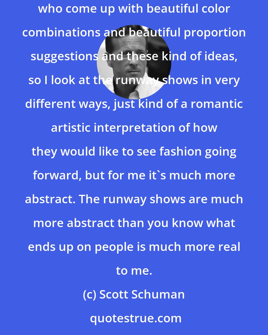 Scott Schuman: I love going to the runway shows. It's not so much for me a shopping trip as it is the appreciation of the craft of these design geniuses who come up with beautiful color combinations and beautiful proportion suggestions and these kind of ideas, so I look at the runway shows in very different ways, just kind of a romantic artistic interpretation of how they would like to see fashion going forward, but for me it's much more abstract. The runway shows are much more abstract than you know what ends up on people is much more real to me.