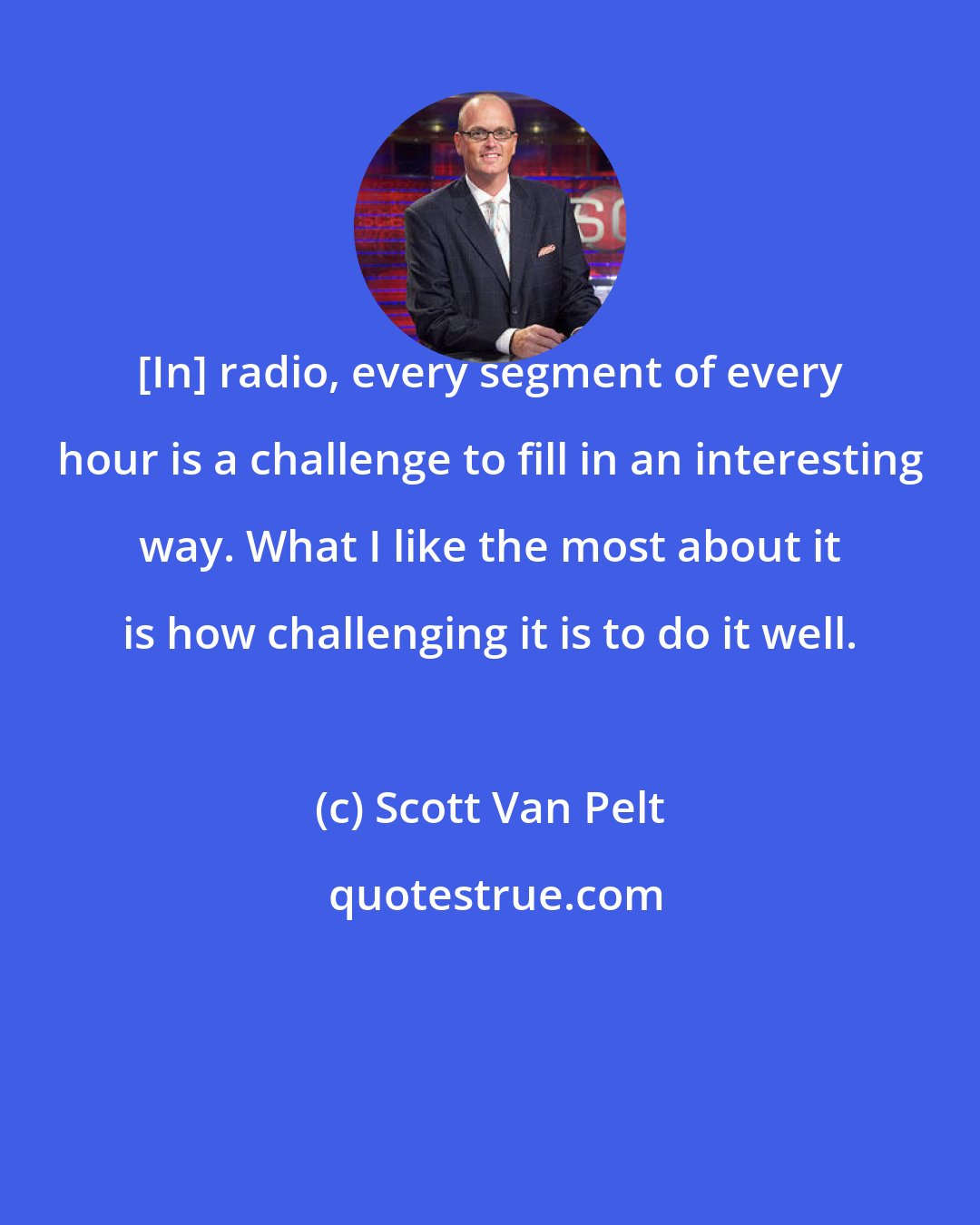 Scott Van Pelt: [In] radio, every segment of every hour is a challenge to fill in an interesting way. What I like the most about it is how challenging it is to do it well.