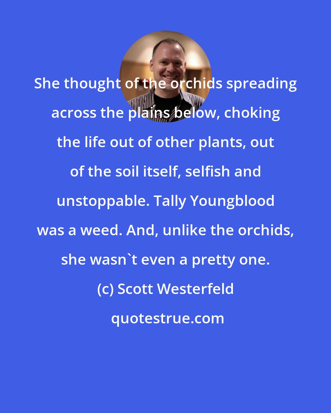 Scott Westerfeld: She thought of the orchids spreading across the plains below, choking the life out of other plants, out of the soil itself, selfish and unstoppable. Tally Youngblood was a weed. And, unlike the orchids, she wasn't even a pretty one.