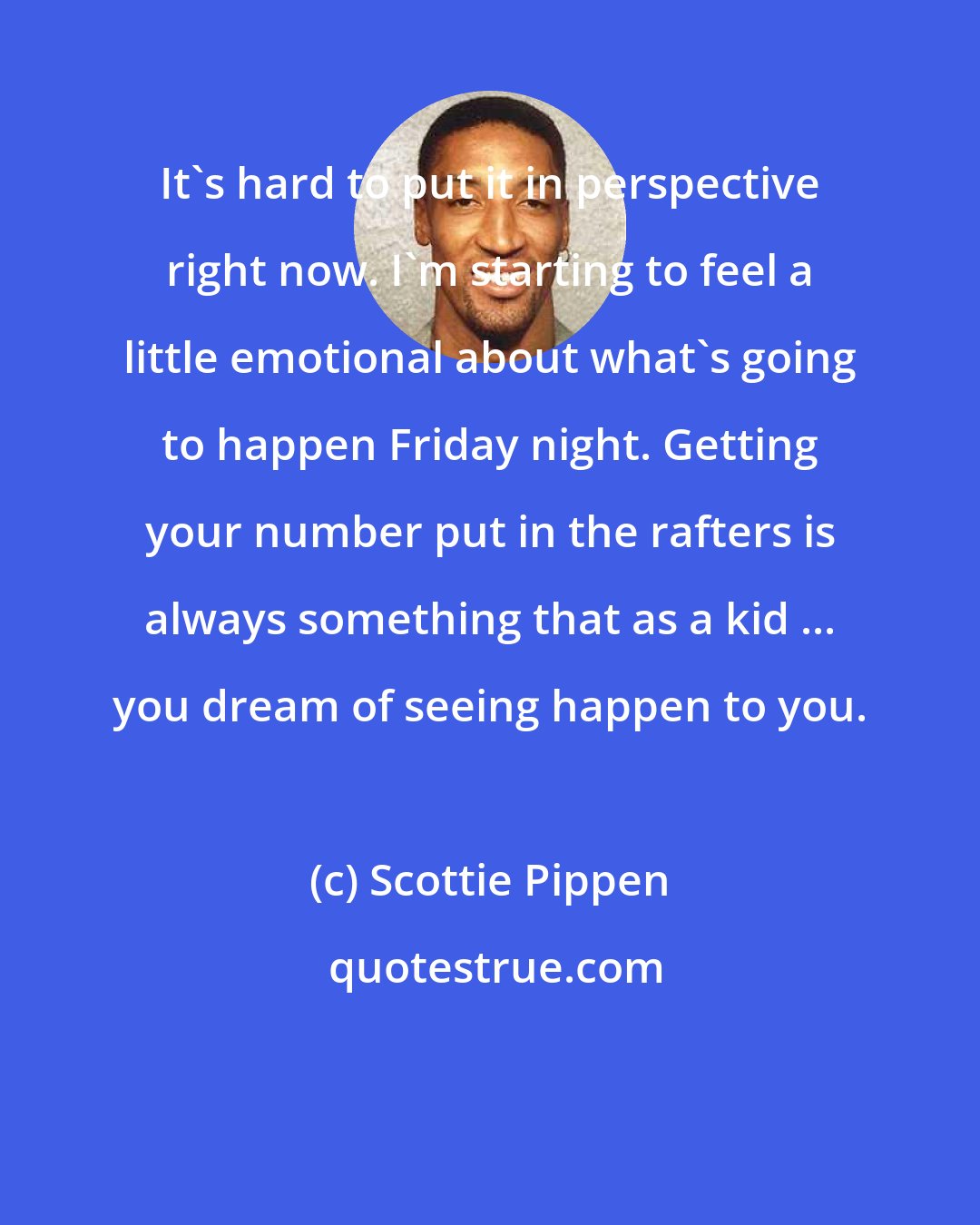 Scottie Pippen: It's hard to put it in perspective right now. I'm starting to feel a little emotional about what's going to happen Friday night. Getting your number put in the rafters is always something that as a kid ... you dream of seeing happen to you.