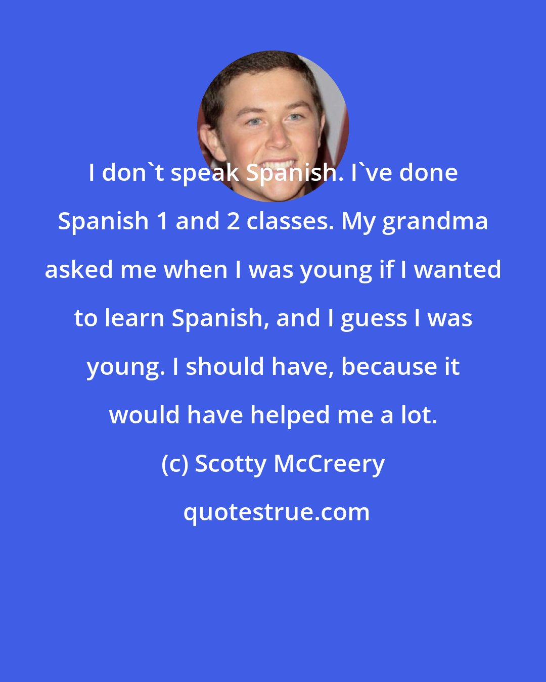 Scotty McCreery: I don't speak Spanish. I've done Spanish 1 and 2 classes. My grandma asked me when I was young if I wanted to learn Spanish, and I guess I was young. I should have, because it would have helped me a lot.