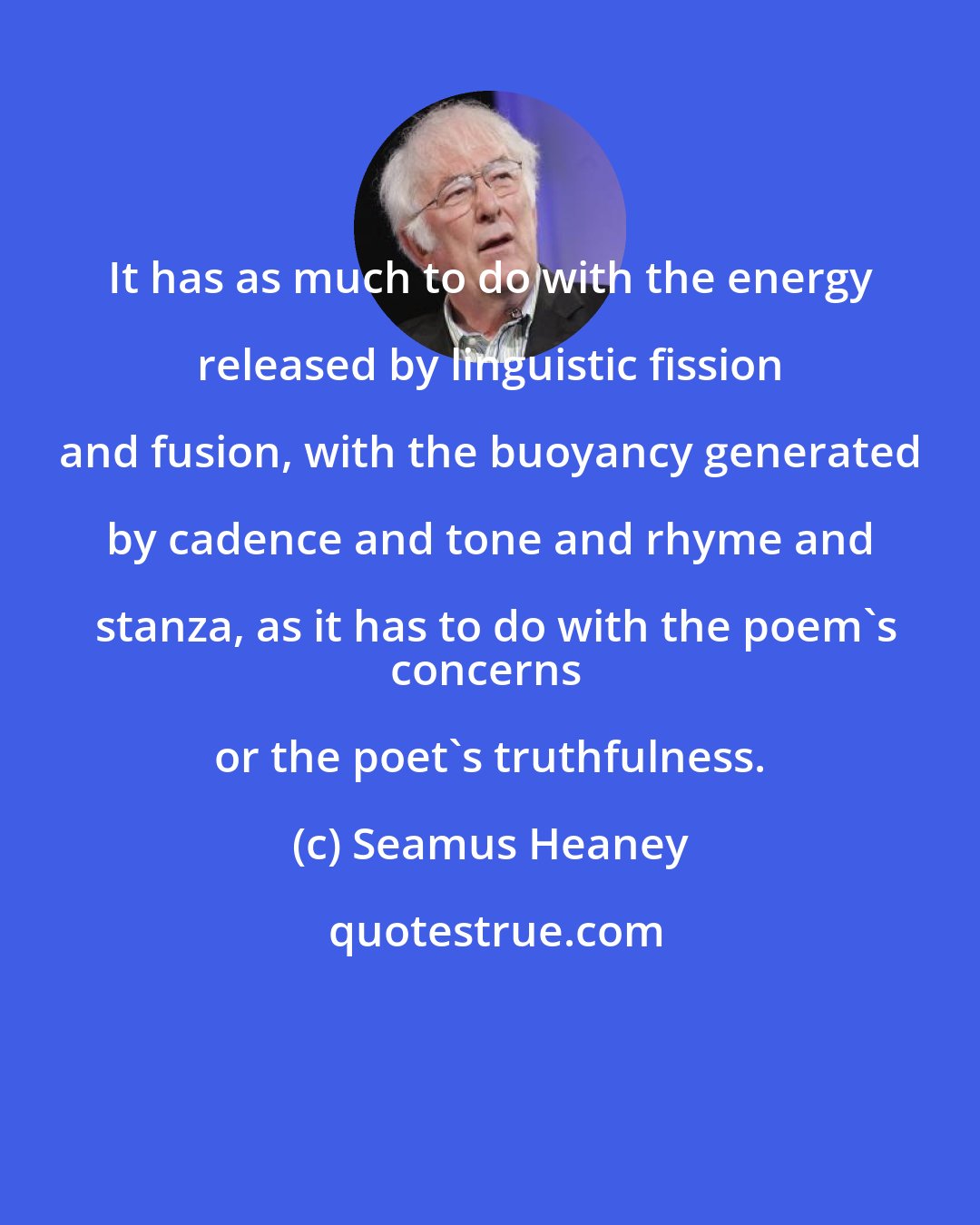 Seamus Heaney: It has as much to do with the energy released by linguistic fission and fusion, with the buoyancy generated by cadence and tone and rhyme and stanza, as it has to do with the poem's
concerns or the poet's truthfulness.