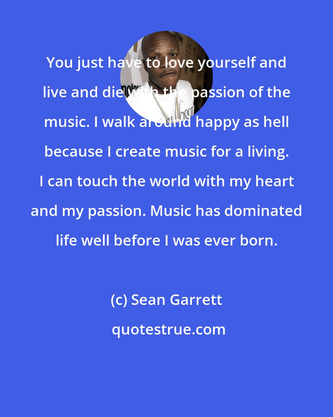 Sean Garrett: You just have to love yourself and live and die with the passion of the music. I walk around happy as hell because I create music for a living. I can touch the world with my heart and my passion. Music has dominated life well before I was ever born.