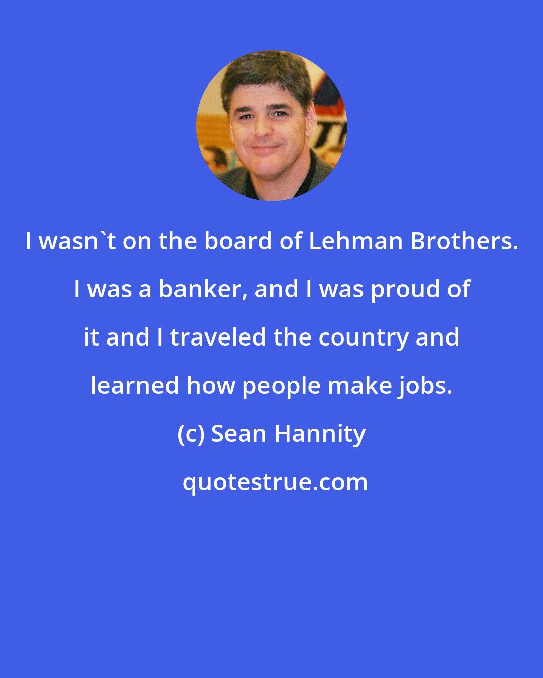 Sean Hannity: I wasn't on the board of Lehman Brothers. I was a banker, and I was proud of it and I traveled the country and learned how people make jobs.
