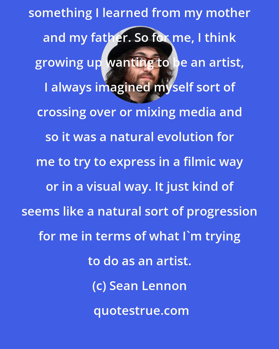 Sean Lennon: The idea of using media for expressing yourself artistically is kind of something I learned from my mother and my father. So for me, I think growing up wanting to be an artist, I always imagined myself sort of crossing over or mixing media and so it was a natural evolution for me to try to express in a filmic way or in a visual way. It just kind of seems like a natural sort of progression for me in terms of what I'm trying to do as an artist.