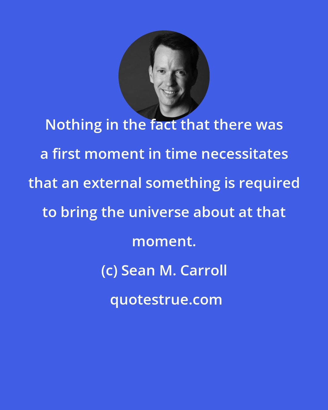 Sean M. Carroll: Nothing in the fact that there was a first moment in time necessitates that an external something is required to bring the universe about at that moment.