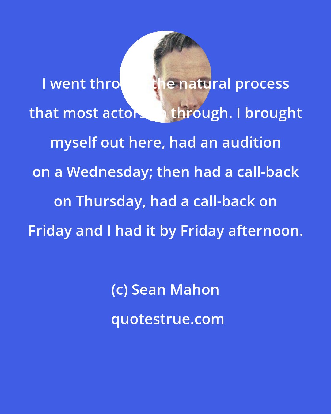 Sean Mahon: I went through the natural process that most actors go through. I brought myself out here, had an audition on a Wednesday; then had a call-back on Thursday, had a call-back on Friday and I had it by Friday afternoon.