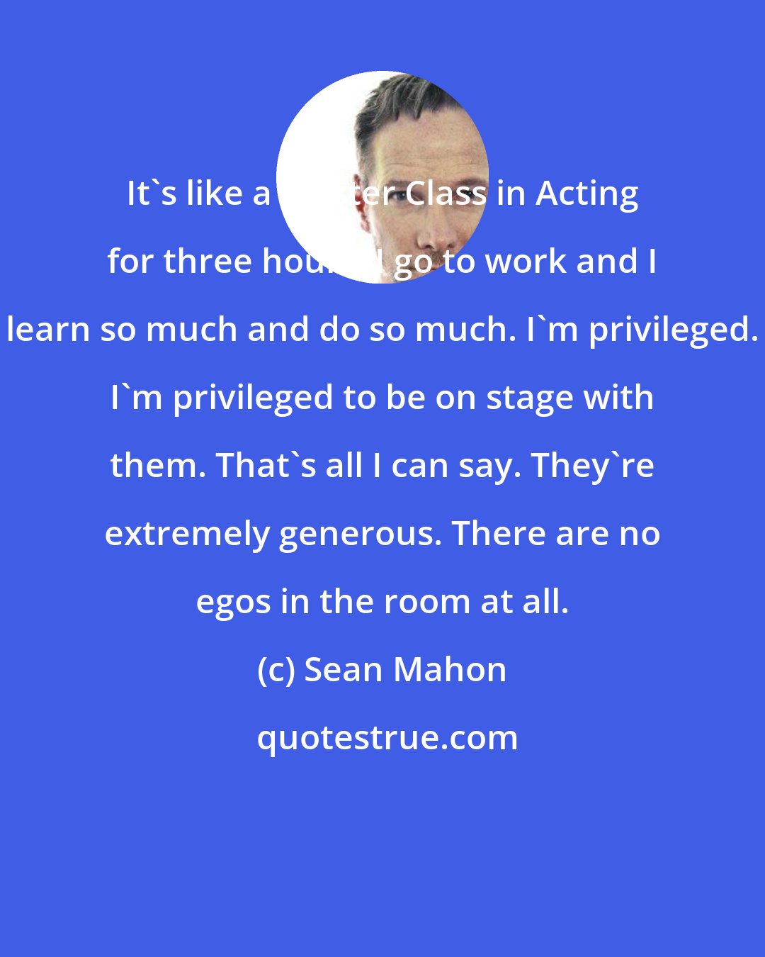 Sean Mahon: It's like a Master Class in Acting for three hours. I go to work and I learn so much and do so much. I'm privileged. I'm privileged to be on stage with them. That's all I can say. They're extremely generous. There are no egos in the room at all.