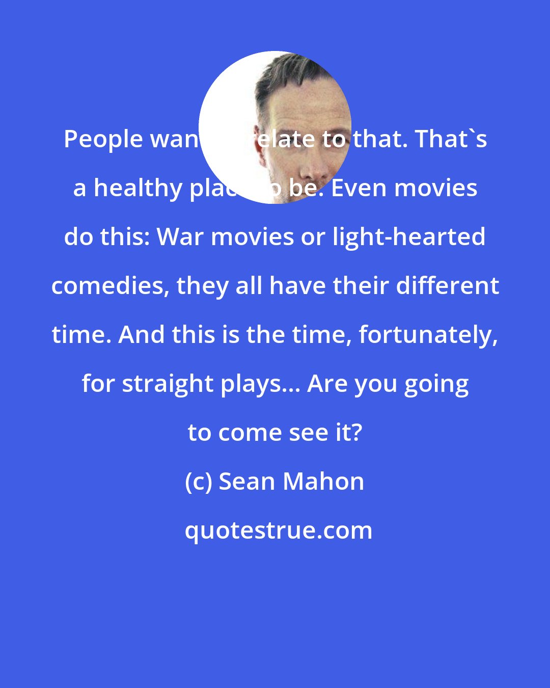 Sean Mahon: People want to relate to that. That's a healthy place to be. Even movies do this: War movies or light-hearted comedies, they all have their different time. And this is the time, fortunately, for straight plays... Are you going to come see it?