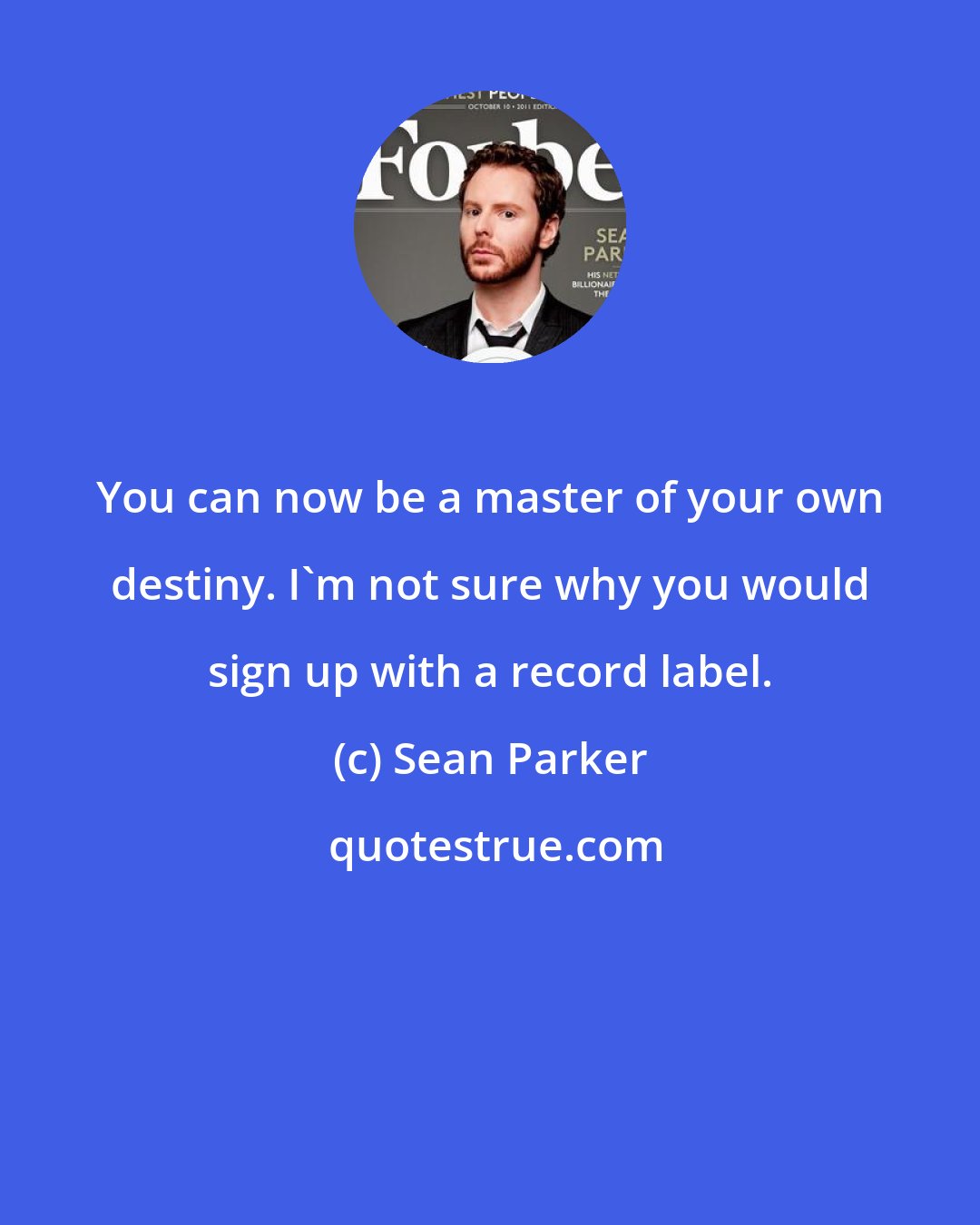 Sean Parker: You can now be a master of your own destiny. I'm not sure why you would sign up with a record label.