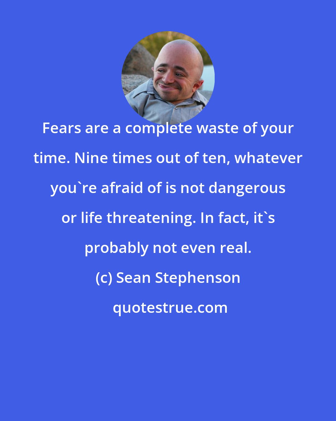 Sean Stephenson: Fears are a complete waste of your time. Nine times out of ten, whatever you're afraid of is not dangerous or life threatening. In fact, it's probably not even real.