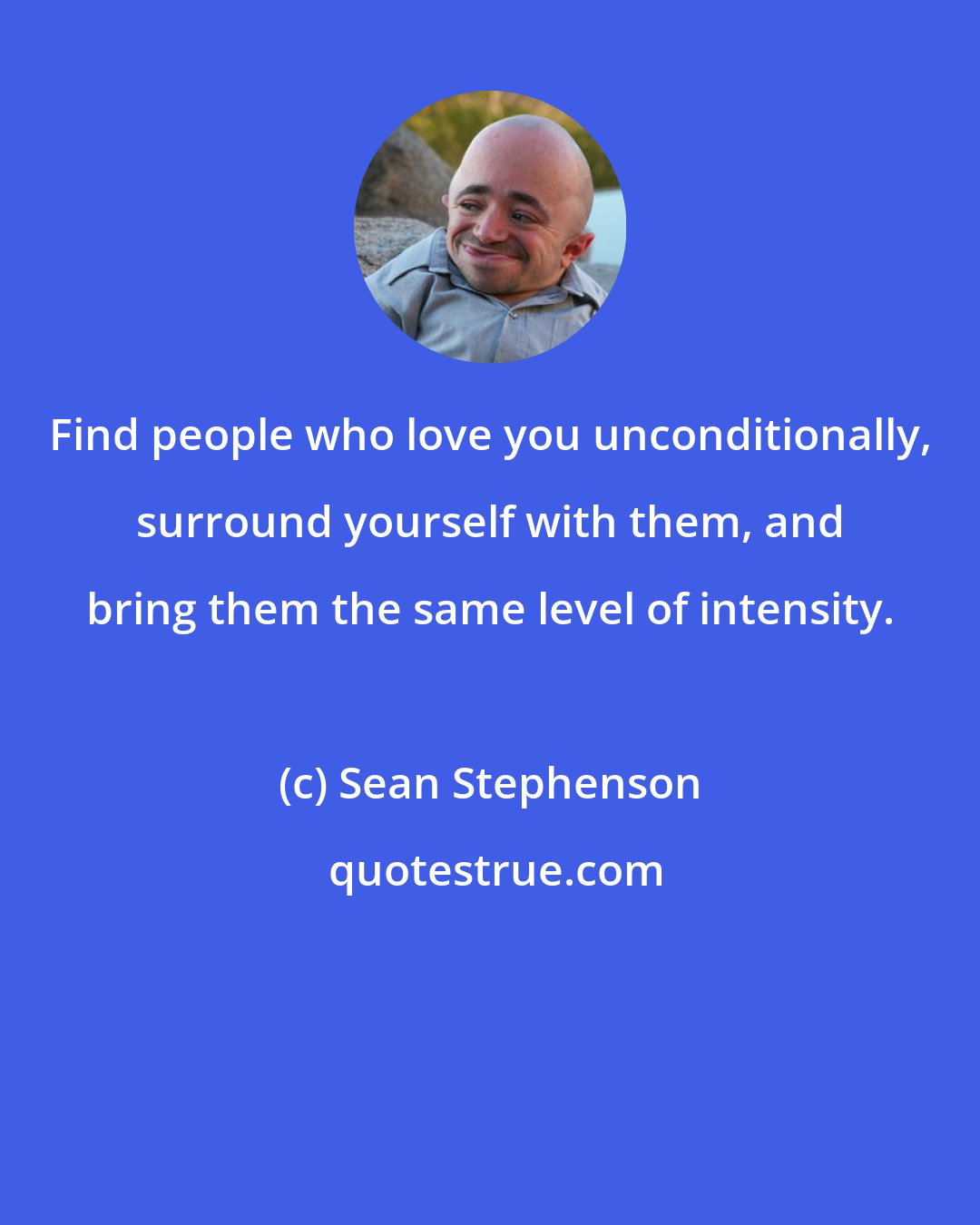 Sean Stephenson: Find people who love you unconditionally, surround yourself with them, and bring them the same level of intensity.