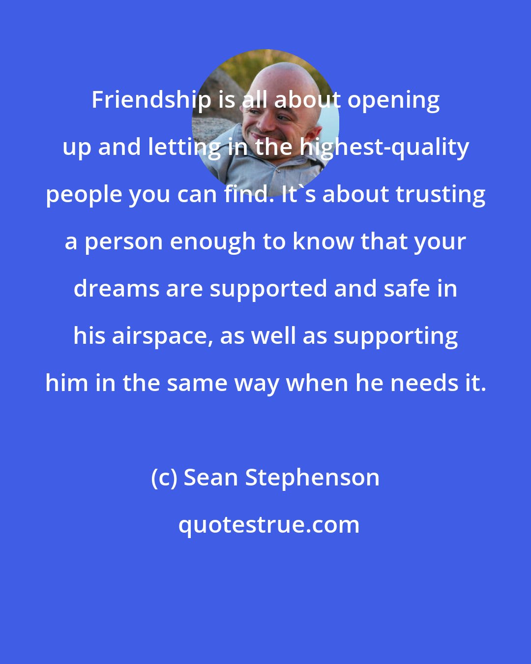 Sean Stephenson: Friendship is all about opening up and letting in the highest-quality people you can find. It's about trusting a person enough to know that your dreams are supported and safe in his airspace, as well as supporting him in the same way when he needs it.