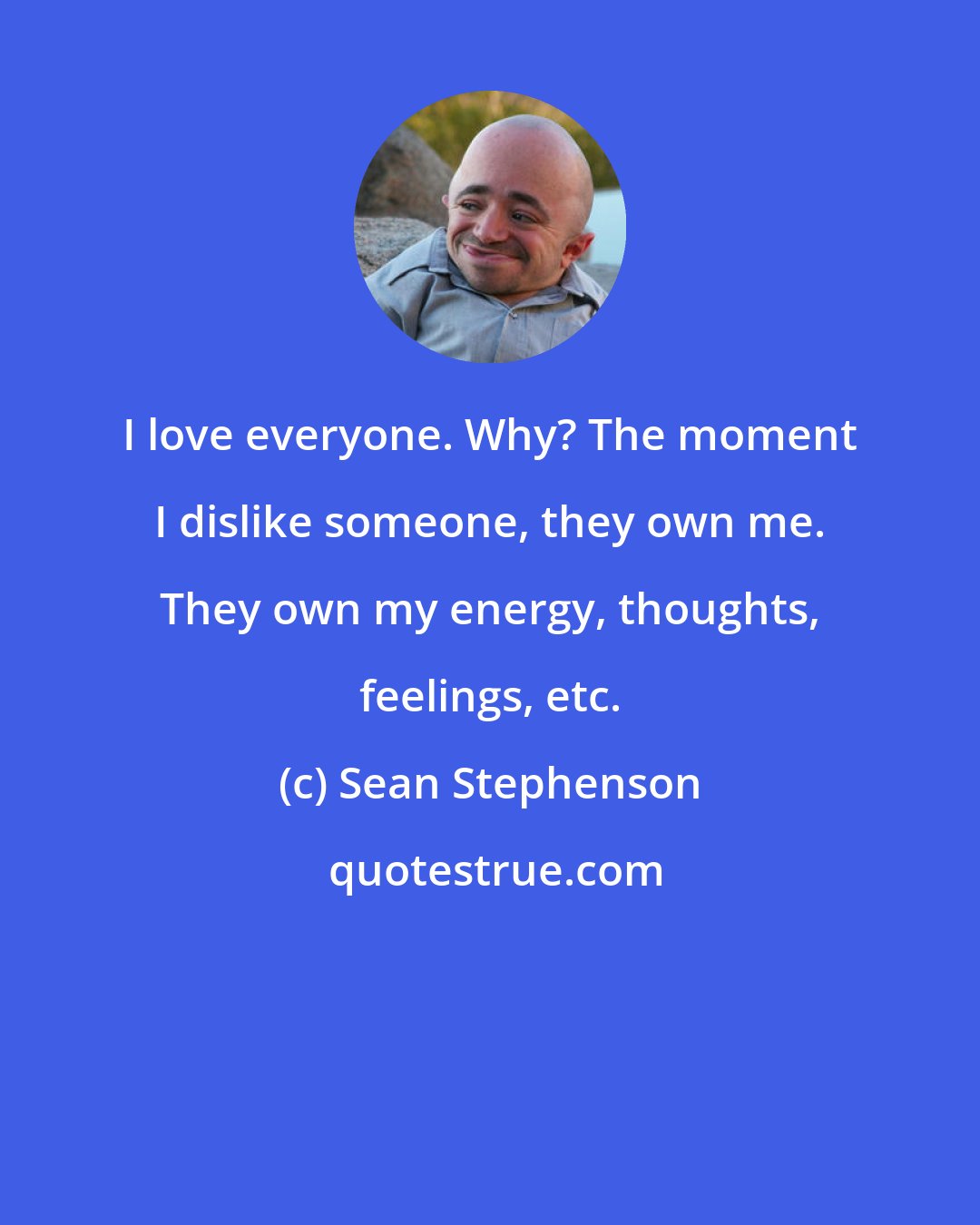 Sean Stephenson: I love everyone. Why? The moment I dislike someone, they own me. They own my energy, thoughts, feelings, etc.