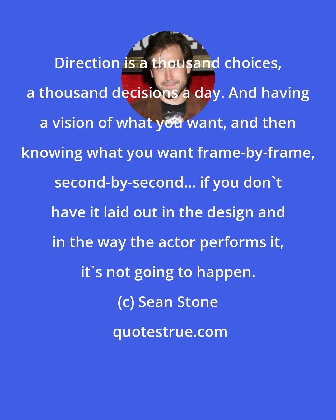 Sean Stone: Direction is a thousand choices, a thousand decisions a day. And having a vision of what you want, and then knowing what you want frame-by-frame, second-by-second... if you don't have it laid out in the design and in the way the actor performs it, it's not going to happen.