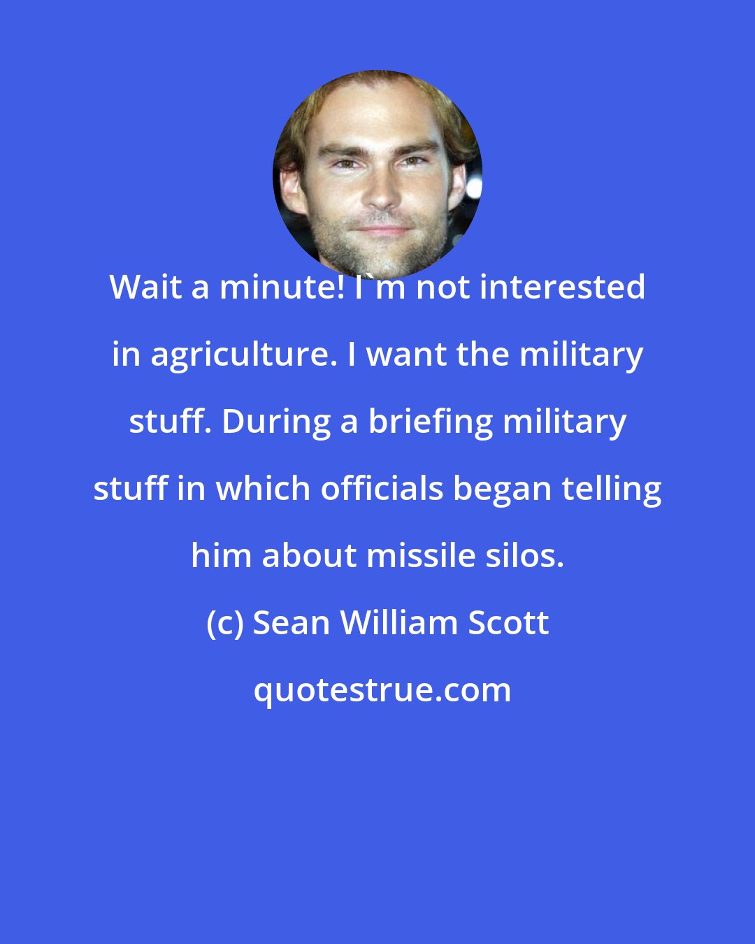 Sean William Scott: Wait a minute! I'm not interested in agriculture. I want the military stuff. During a briefing military stuff in which officials began telling him about missile silos.