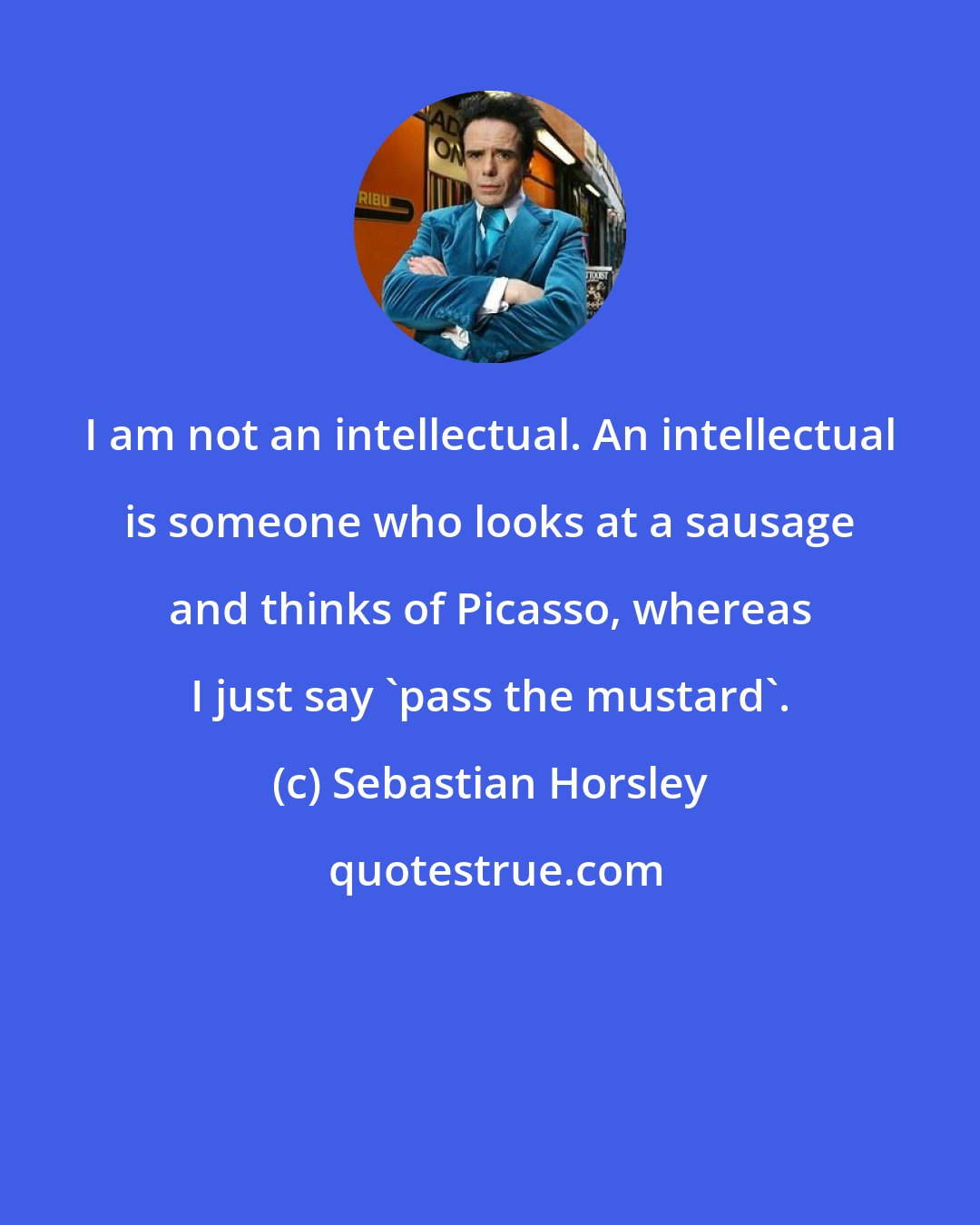 Sebastian Horsley: I am not an intellectual. An intellectual is someone who looks at a sausage and thinks of Picasso, whereas I just say 'pass the mustard'.