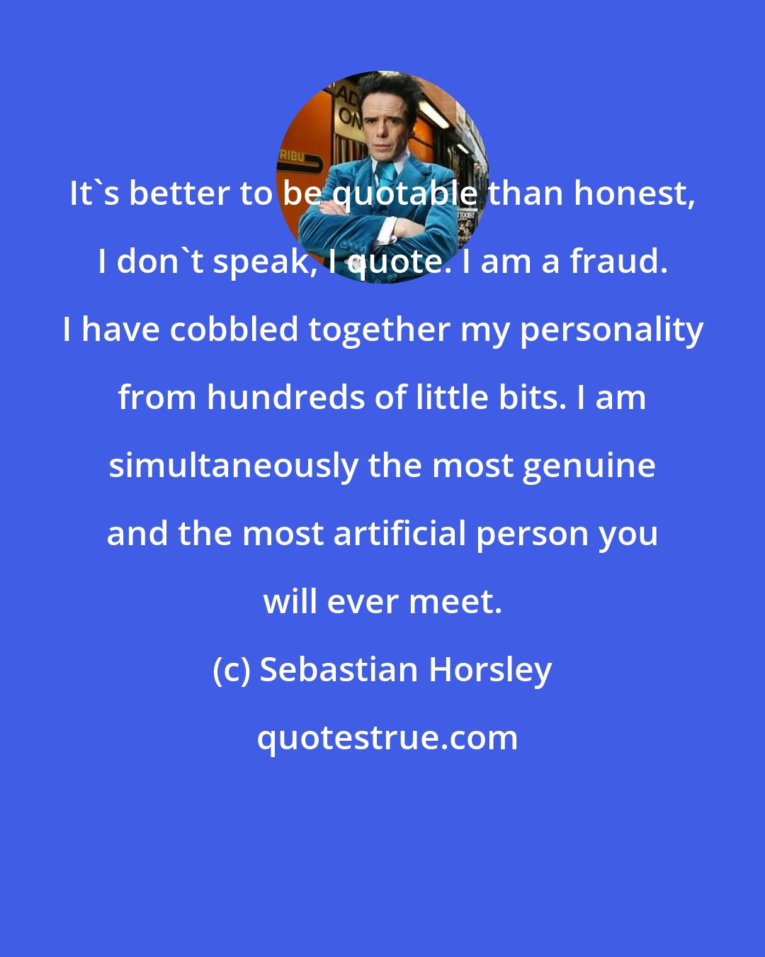 Sebastian Horsley: It's better to be quotable than honest, I don't speak, I quote. I am a fraud. I have cobbled together my personality from hundreds of little bits. I am simultaneously the most genuine and the most artificial person you will ever meet.