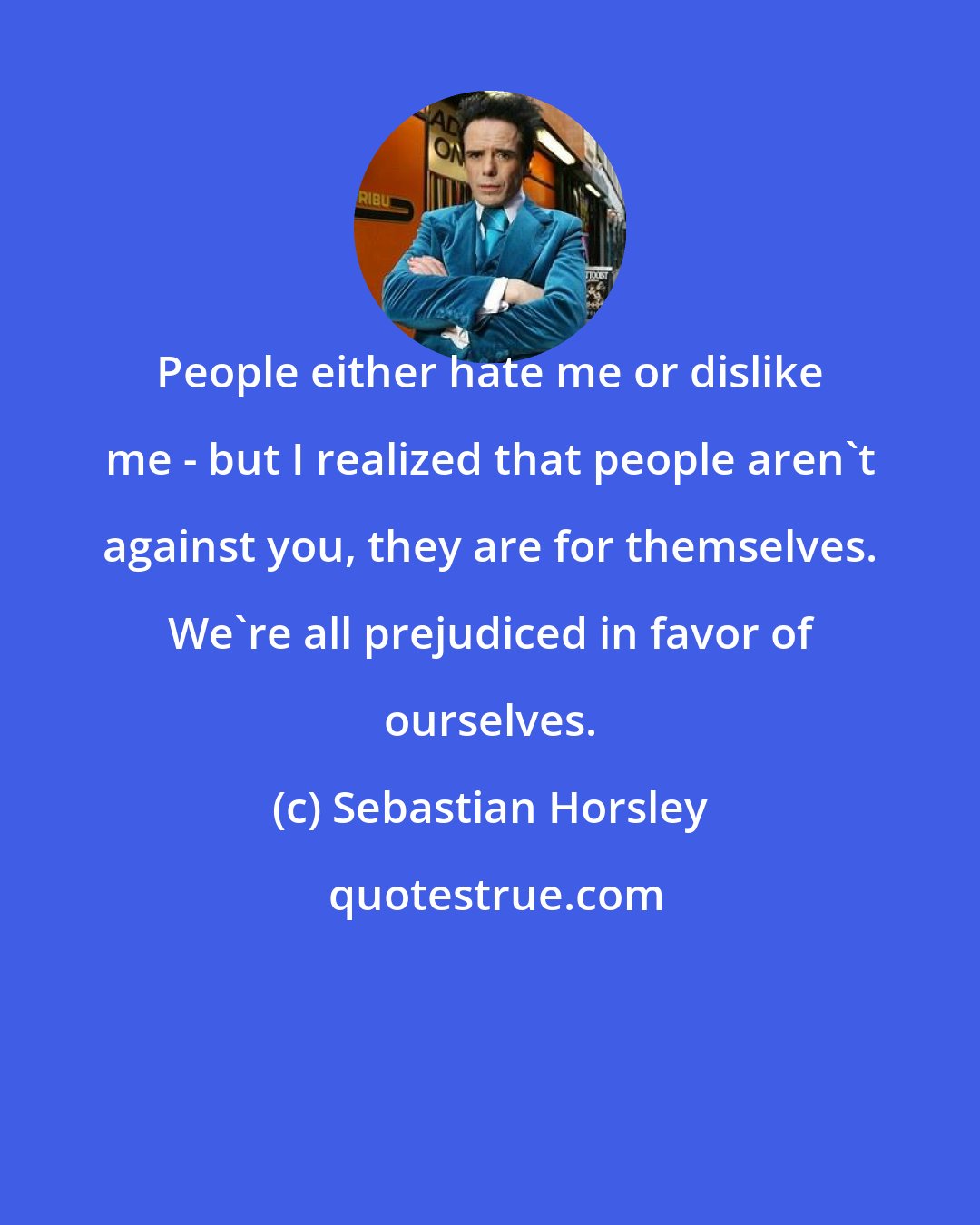 Sebastian Horsley: People either hate me or dislike me - but I realized that people aren't against you, they are for themselves. We're all prejudiced in favor of ourselves.