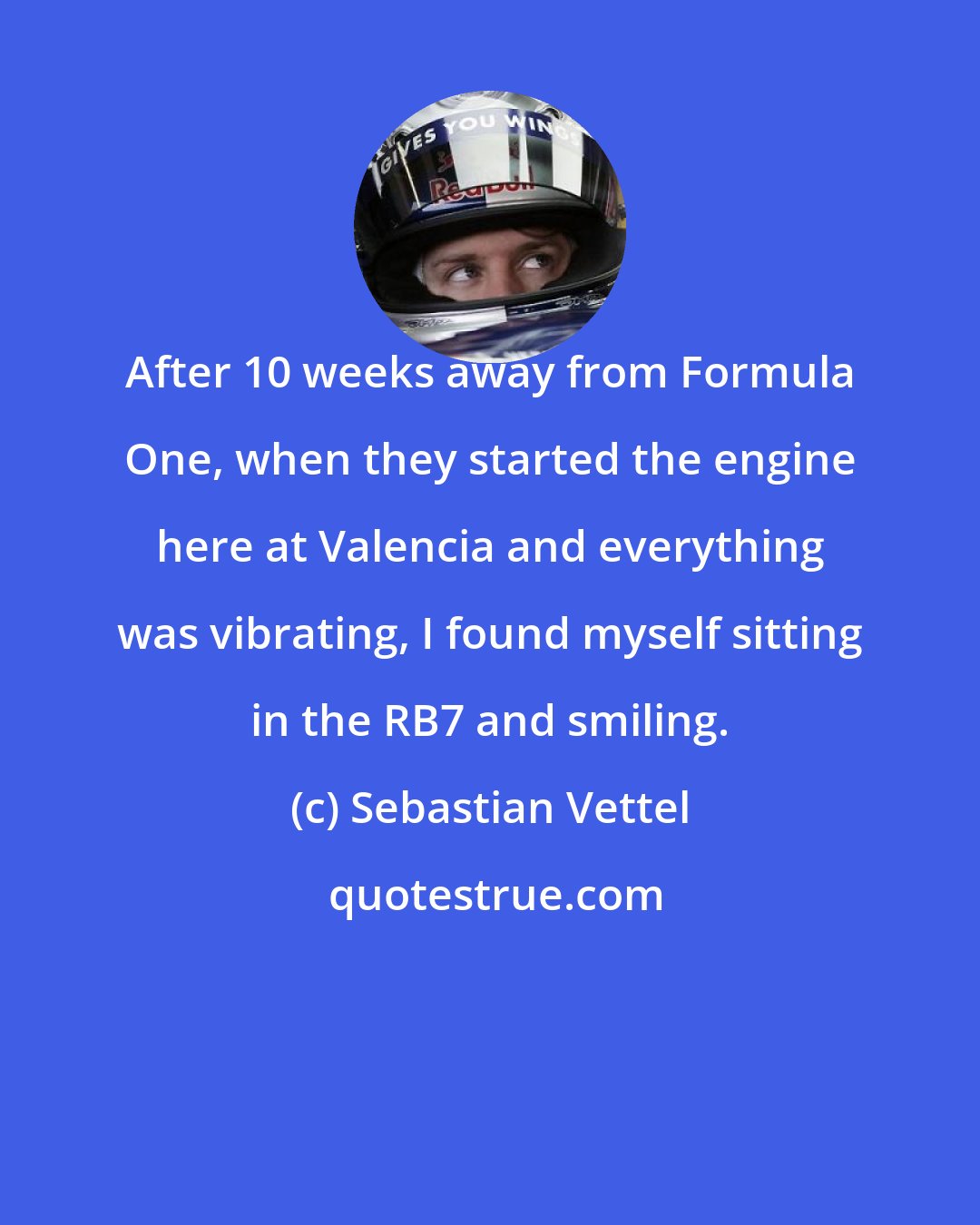 Sebastian Vettel: After 10 weeks away from Formula One, when they started the engine here at Valencia and everything was vibrating, I found myself sitting in the RB7 and smiling.