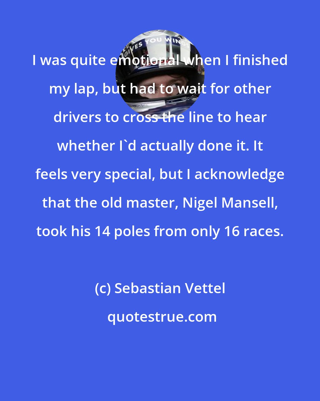 Sebastian Vettel: I was quite emotional when I finished my lap, but had to wait for other drivers to cross the line to hear whether I'd actually done it. It feels very special, but I acknowledge that the old master, Nigel Mansell, took his 14 poles from only 16 races.