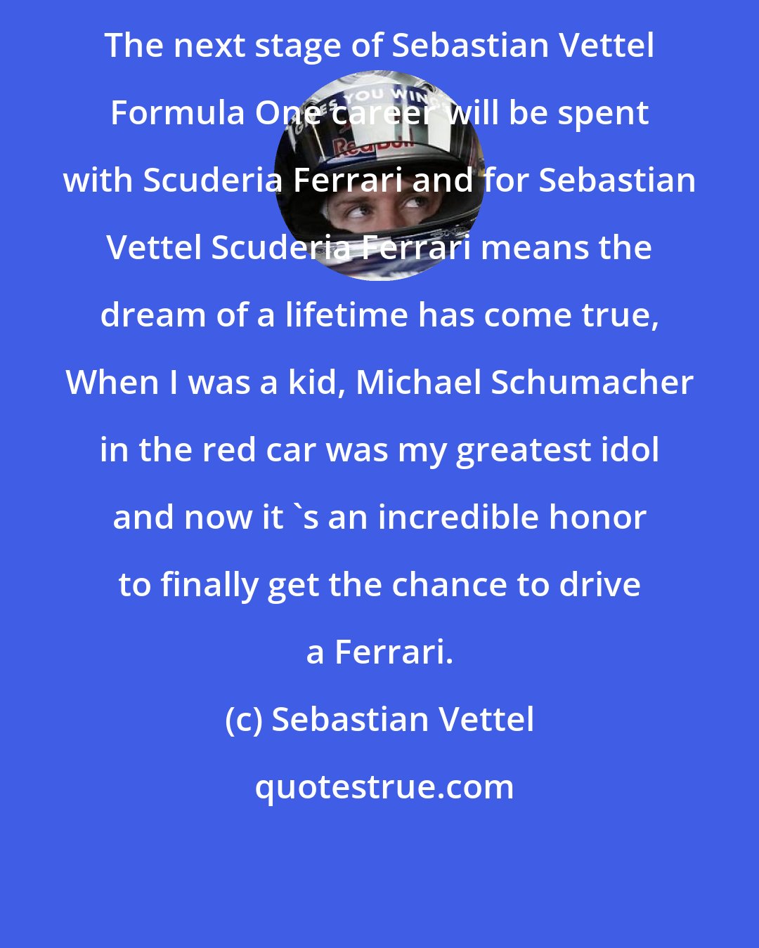 Sebastian Vettel: The next stage of Sebastian Vettel Formula One career will be spent with Scuderia Ferrari and for Sebastian Vettel Scuderia Ferrari means the dream of a lifetime has come true, When I was a kid, Michael Schumacher in the red car was my greatest idol and now it 's an incredible honor to finally get the chance to drive a Ferrari.
