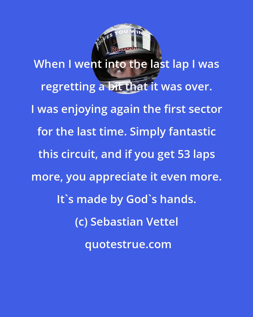 Sebastian Vettel: When I went into the last lap I was regretting a bit that it was over. I was enjoying again the first sector for the last time. Simply fantastic this circuit, and if you get 53 laps more, you appreciate it even more. It's made by God's hands.